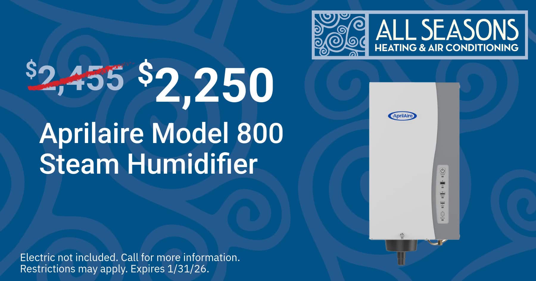 $2,250 Aprilaire mod4el 800 Steam Humidifier. Electric not included. Call for more information. Restrictions may apply. offer expires 1/31/26